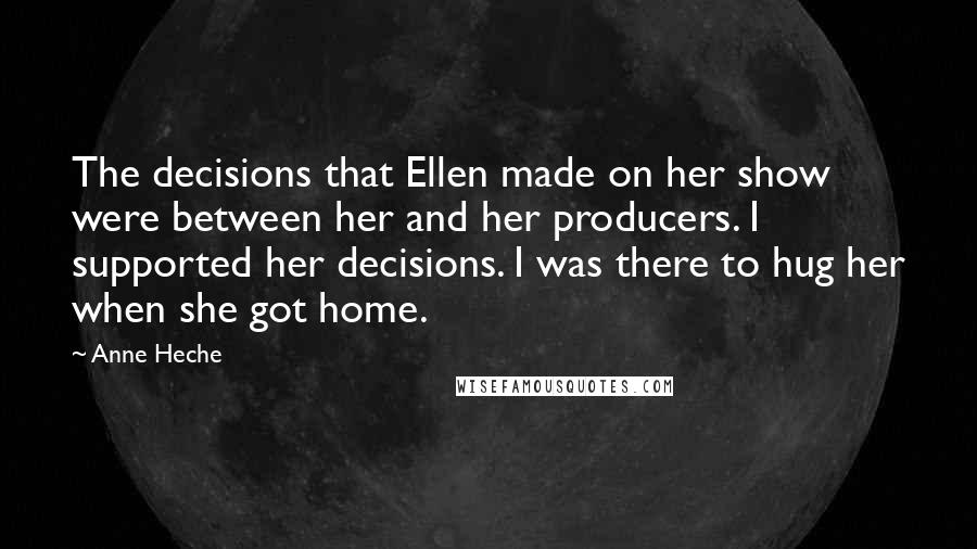 Anne Heche Quotes: The decisions that Ellen made on her show were between her and her producers. I supported her decisions. I was there to hug her when she got home.