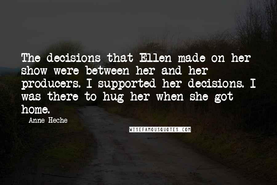 Anne Heche Quotes: The decisions that Ellen made on her show were between her and her producers. I supported her decisions. I was there to hug her when she got home.