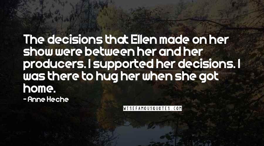 Anne Heche Quotes: The decisions that Ellen made on her show were between her and her producers. I supported her decisions. I was there to hug her when she got home.