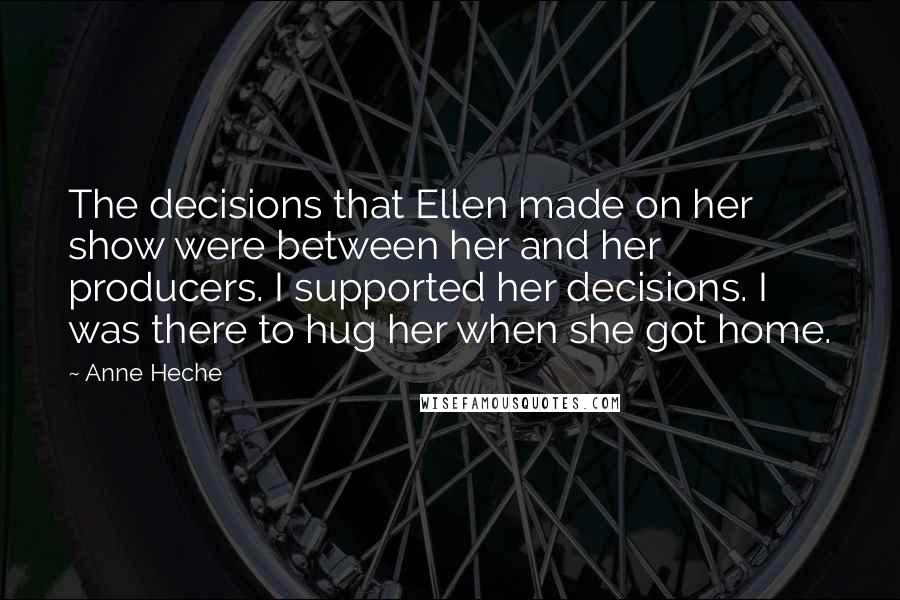 Anne Heche Quotes: The decisions that Ellen made on her show were between her and her producers. I supported her decisions. I was there to hug her when she got home.