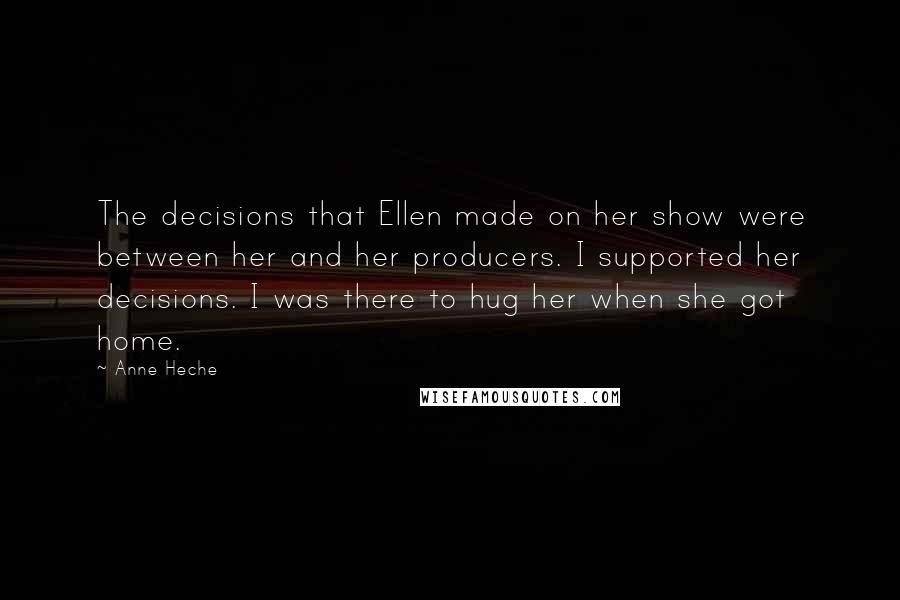 Anne Heche Quotes: The decisions that Ellen made on her show were between her and her producers. I supported her decisions. I was there to hug her when she got home.