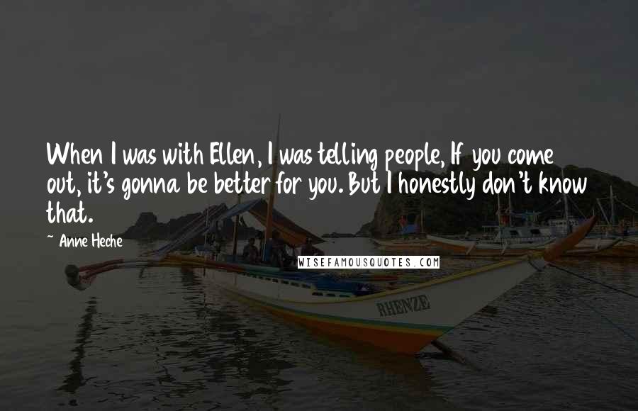 Anne Heche Quotes: When I was with Ellen, I was telling people, If you come out, it's gonna be better for you. But I honestly don't know that.