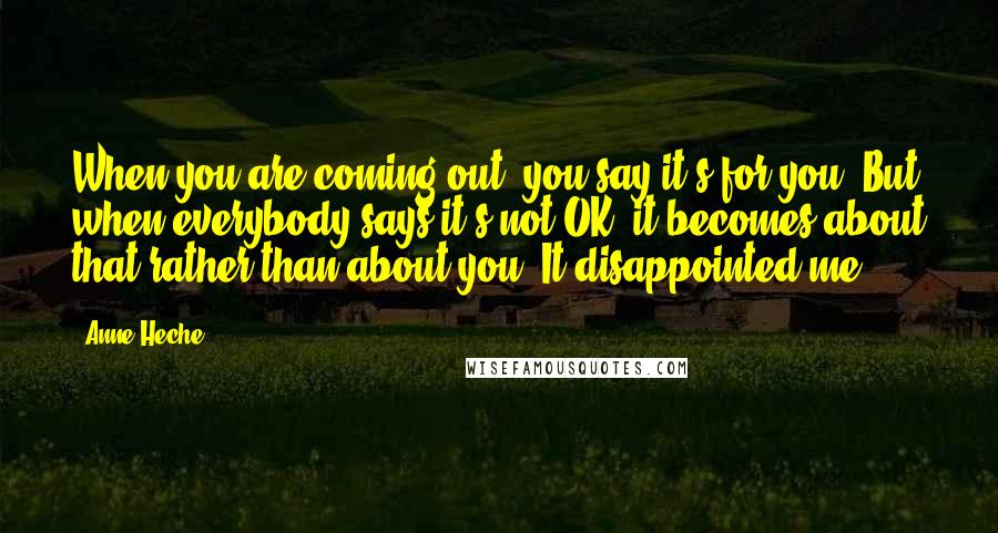 Anne Heche Quotes: When you are coming out, you say it's for you. But when everybody says it's not OK, it becomes about that rather than about you. It disappointed me.