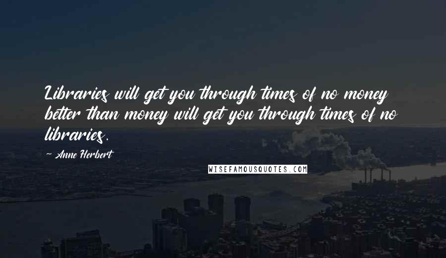 Anne Herbert Quotes: Libraries will get you through times of no money better than money will get you through times of no libraries.