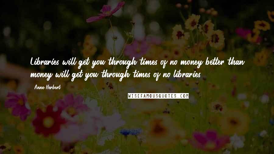 Anne Herbert Quotes: Libraries will get you through times of no money better than money will get you through times of no libraries.