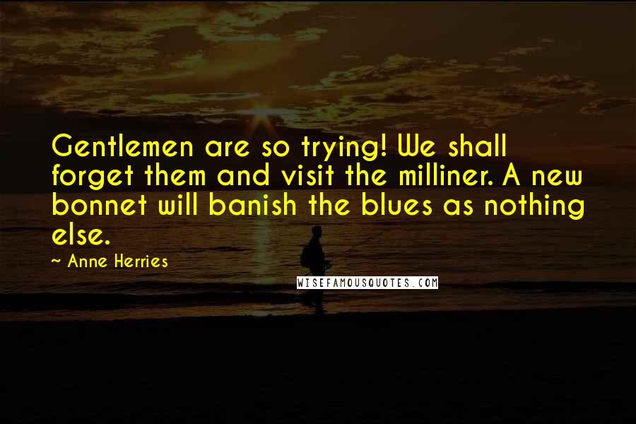 Anne Herries Quotes: Gentlemen are so trying! We shall forget them and visit the milliner. A new bonnet will banish the blues as nothing else.