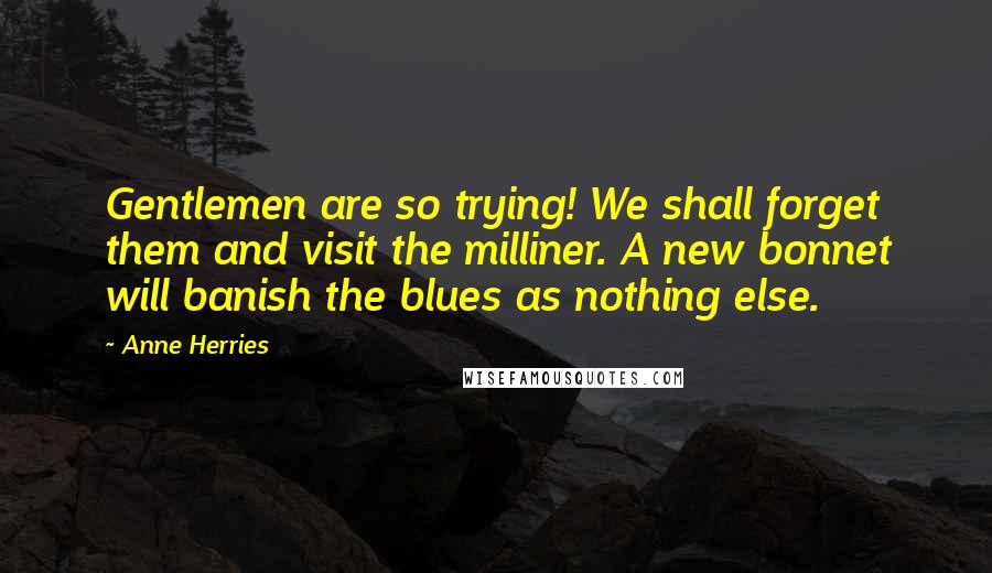 Anne Herries Quotes: Gentlemen are so trying! We shall forget them and visit the milliner. A new bonnet will banish the blues as nothing else.