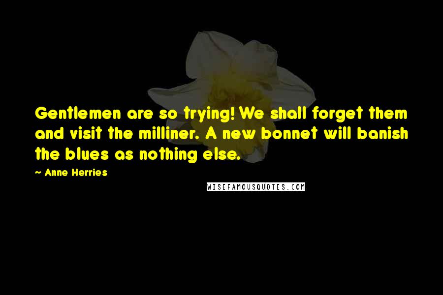 Anne Herries Quotes: Gentlemen are so trying! We shall forget them and visit the milliner. A new bonnet will banish the blues as nothing else.
