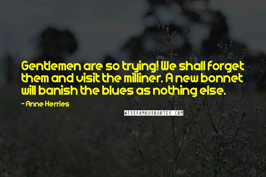 Anne Herries Quotes: Gentlemen are so trying! We shall forget them and visit the milliner. A new bonnet will banish the blues as nothing else.