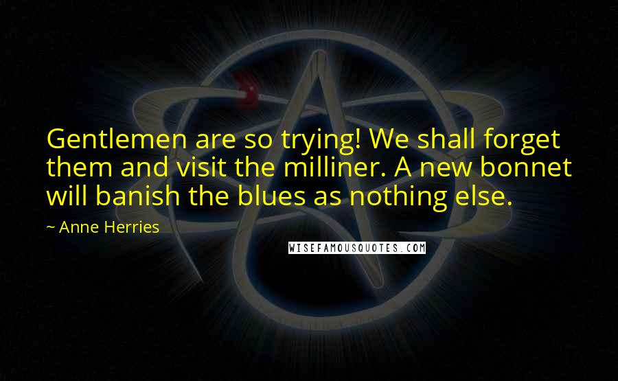 Anne Herries Quotes: Gentlemen are so trying! We shall forget them and visit the milliner. A new bonnet will banish the blues as nothing else.
