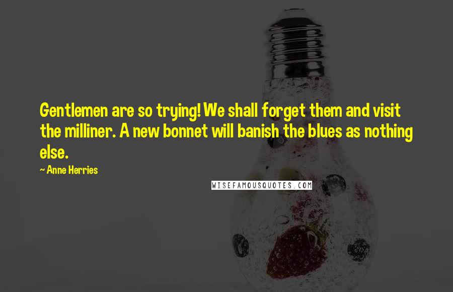 Anne Herries Quotes: Gentlemen are so trying! We shall forget them and visit the milliner. A new bonnet will banish the blues as nothing else.