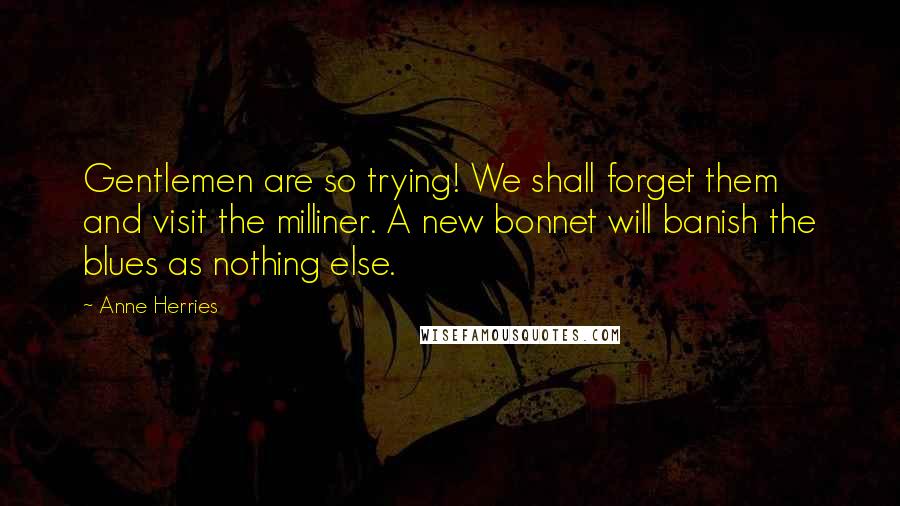 Anne Herries Quotes: Gentlemen are so trying! We shall forget them and visit the milliner. A new bonnet will banish the blues as nothing else.