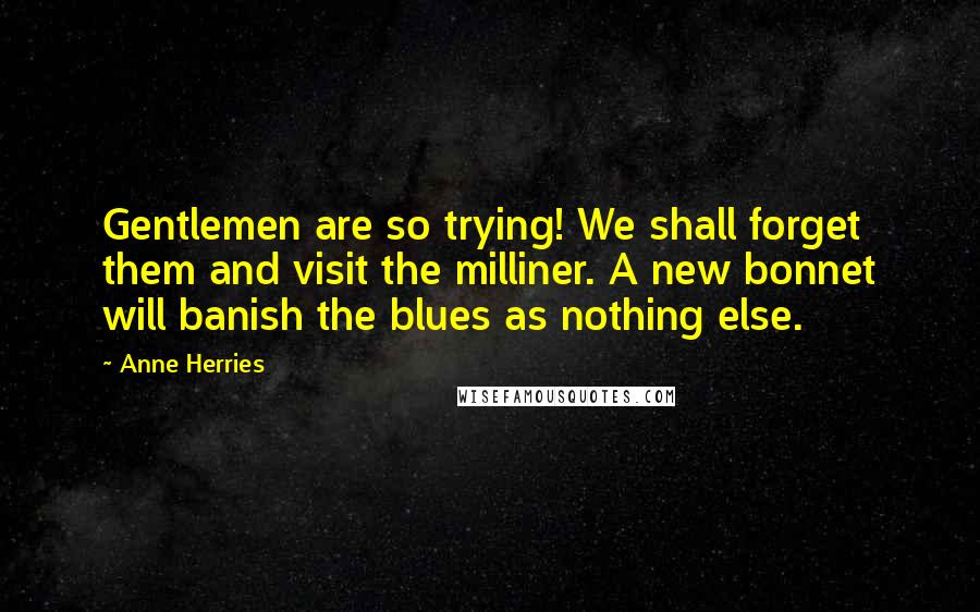 Anne Herries Quotes: Gentlemen are so trying! We shall forget them and visit the milliner. A new bonnet will banish the blues as nothing else.