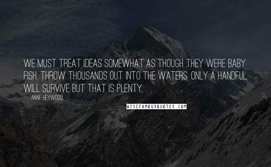 Anne Heywood Quotes: We must treat ideas somewhat as though they were baby fish. Throw thousands out into the waters. Only a handful will survive but that is plenty.