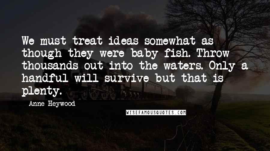 Anne Heywood Quotes: We must treat ideas somewhat as though they were baby fish. Throw thousands out into the waters. Only a handful will survive but that is plenty.