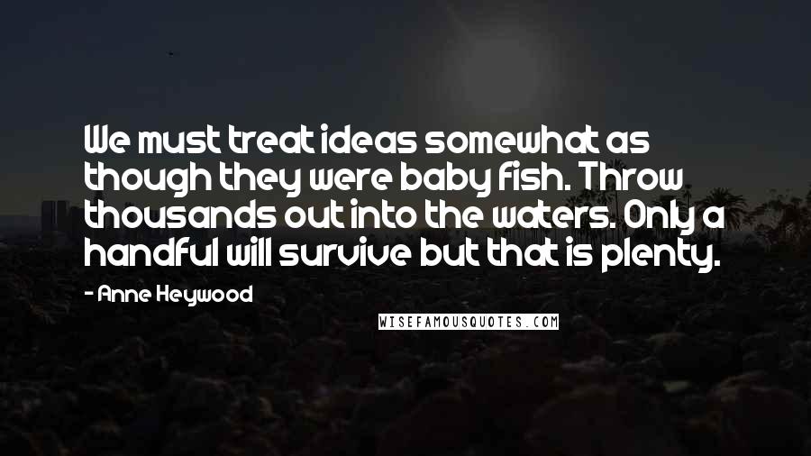 Anne Heywood Quotes: We must treat ideas somewhat as though they were baby fish. Throw thousands out into the waters. Only a handful will survive but that is plenty.