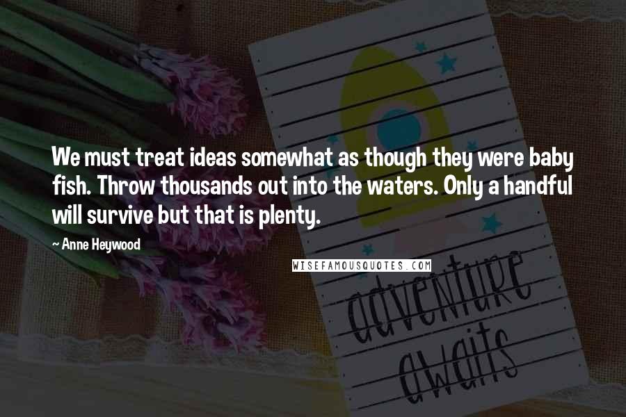 Anne Heywood Quotes: We must treat ideas somewhat as though they were baby fish. Throw thousands out into the waters. Only a handful will survive but that is plenty.