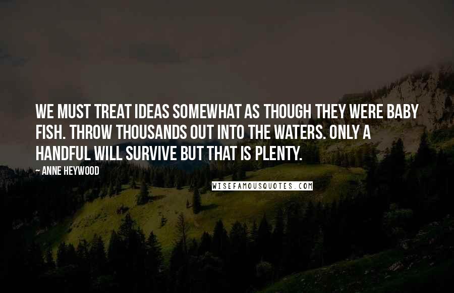 Anne Heywood Quotes: We must treat ideas somewhat as though they were baby fish. Throw thousands out into the waters. Only a handful will survive but that is plenty.