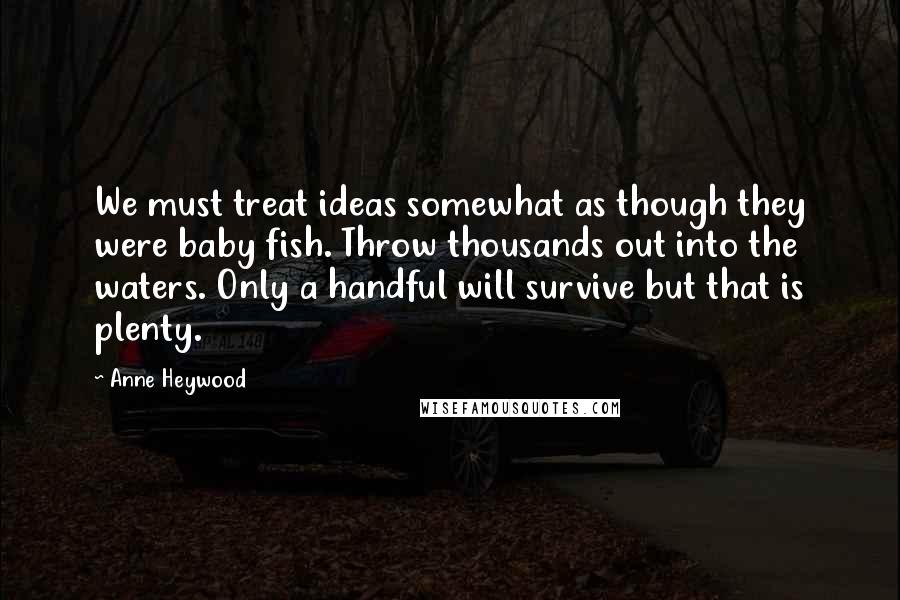 Anne Heywood Quotes: We must treat ideas somewhat as though they were baby fish. Throw thousands out into the waters. Only a handful will survive but that is plenty.