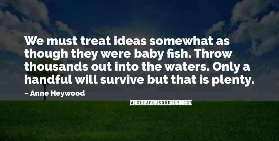 Anne Heywood Quotes: We must treat ideas somewhat as though they were baby fish. Throw thousands out into the waters. Only a handful will survive but that is plenty.