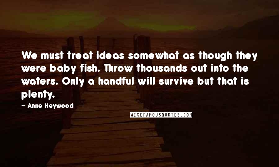 Anne Heywood Quotes: We must treat ideas somewhat as though they were baby fish. Throw thousands out into the waters. Only a handful will survive but that is plenty.