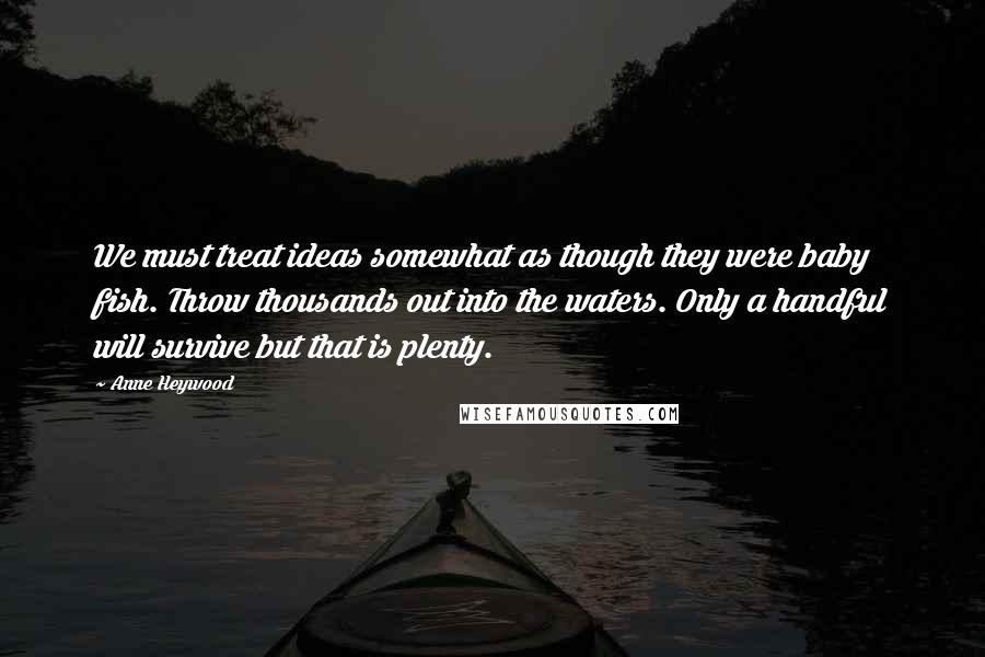 Anne Heywood Quotes: We must treat ideas somewhat as though they were baby fish. Throw thousands out into the waters. Only a handful will survive but that is plenty.