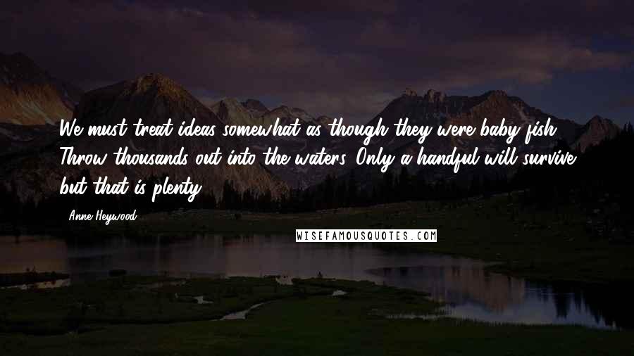 Anne Heywood Quotes: We must treat ideas somewhat as though they were baby fish. Throw thousands out into the waters. Only a handful will survive but that is plenty.