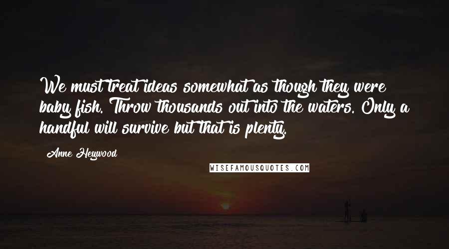 Anne Heywood Quotes: We must treat ideas somewhat as though they were baby fish. Throw thousands out into the waters. Only a handful will survive but that is plenty.