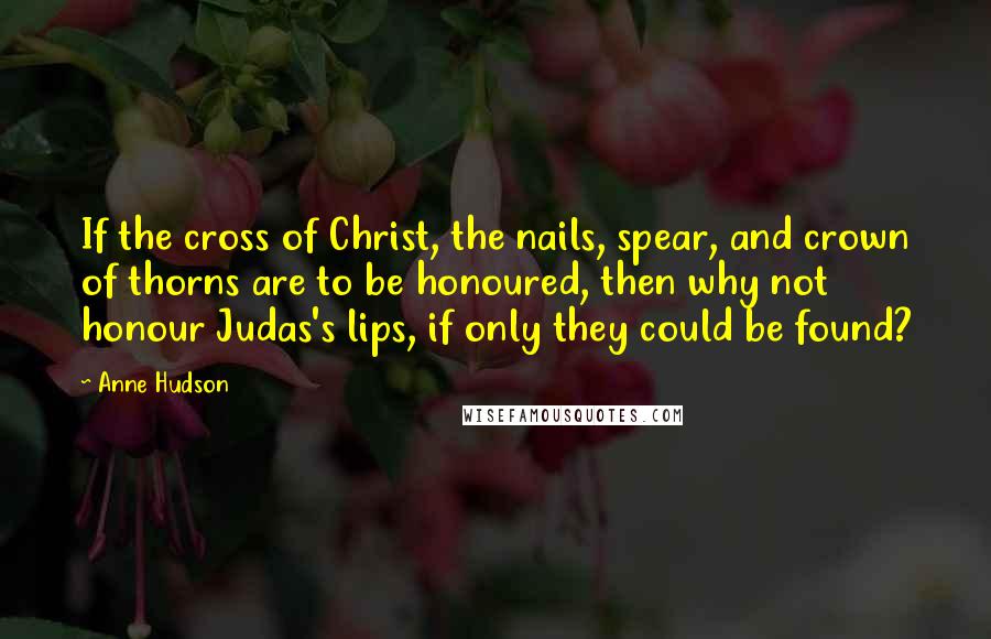 Anne Hudson Quotes: If the cross of Christ, the nails, spear, and crown of thorns are to be honoured, then why not honour Judas's lips, if only they could be found?