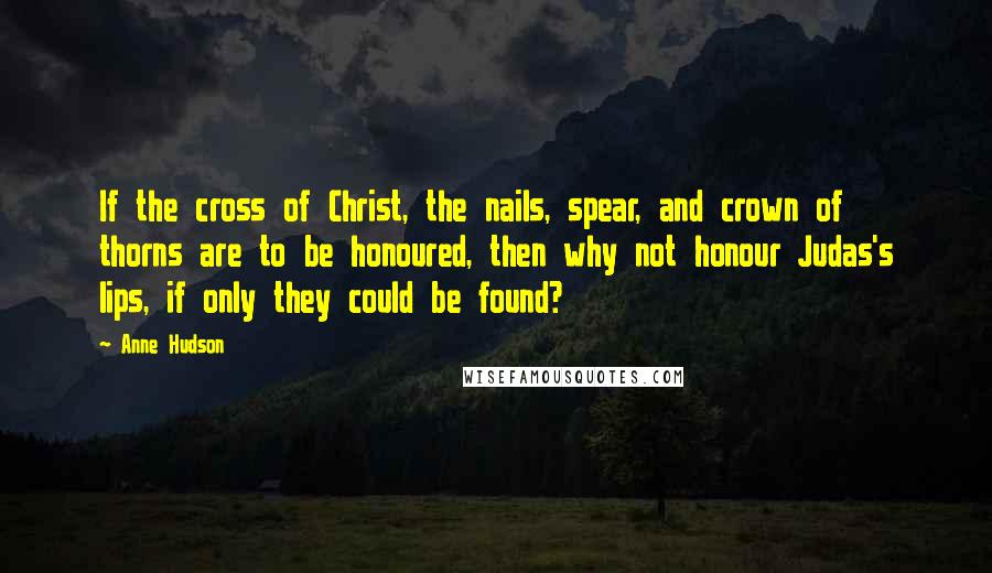 Anne Hudson Quotes: If the cross of Christ, the nails, spear, and crown of thorns are to be honoured, then why not honour Judas's lips, if only they could be found?