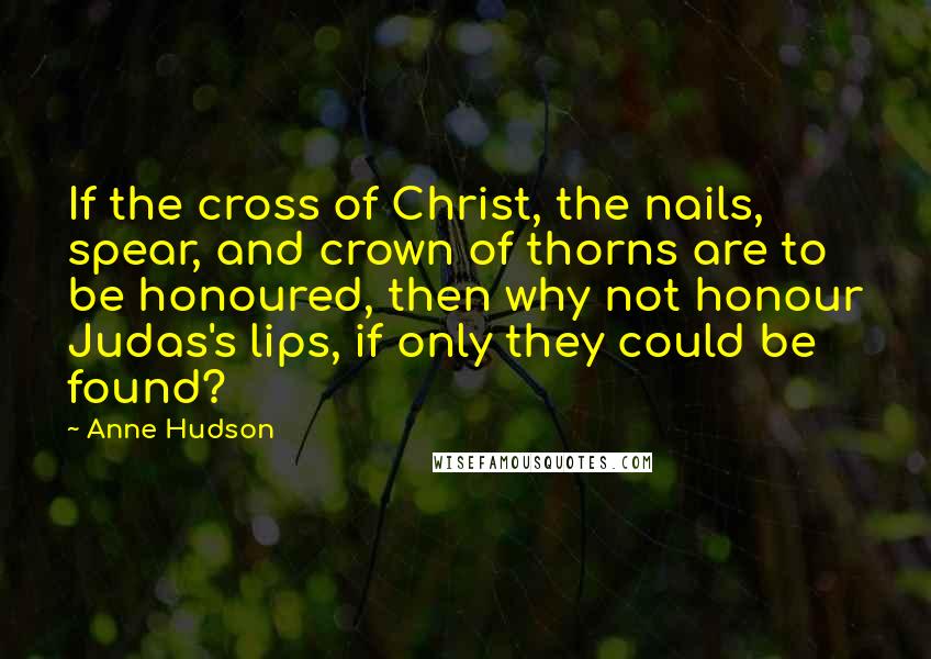 Anne Hudson Quotes: If the cross of Christ, the nails, spear, and crown of thorns are to be honoured, then why not honour Judas's lips, if only they could be found?