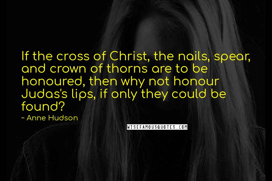 Anne Hudson Quotes: If the cross of Christ, the nails, spear, and crown of thorns are to be honoured, then why not honour Judas's lips, if only they could be found?