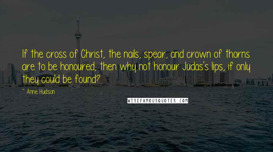 Anne Hudson Quotes: If the cross of Christ, the nails, spear, and crown of thorns are to be honoured, then why not honour Judas's lips, if only they could be found?