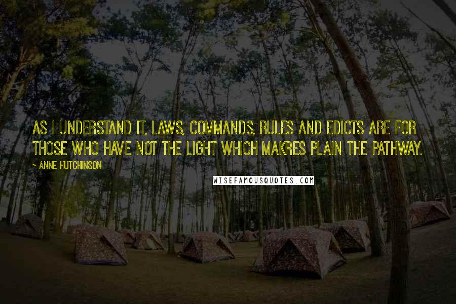 Anne Hutchinson Quotes: As I understand it, laws, commands, rules and edicts are for those who have not the light which makres plain the pathway.