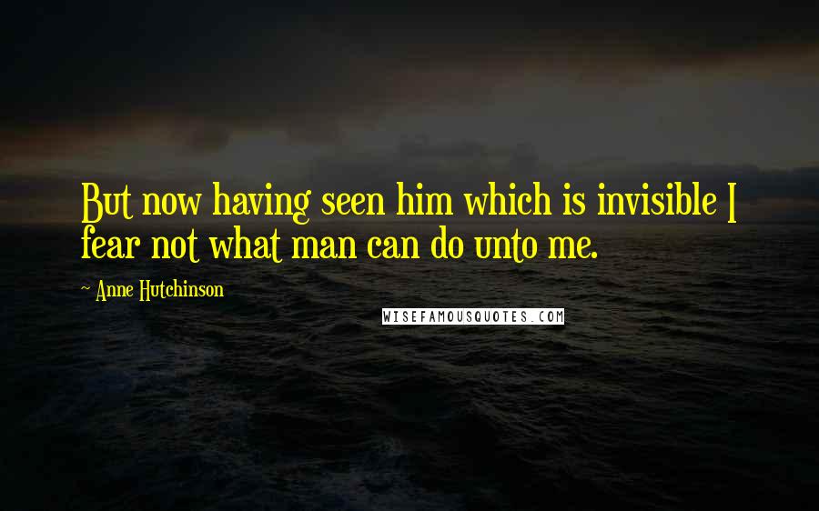 Anne Hutchinson Quotes: But now having seen him which is invisible I fear not what man can do unto me.