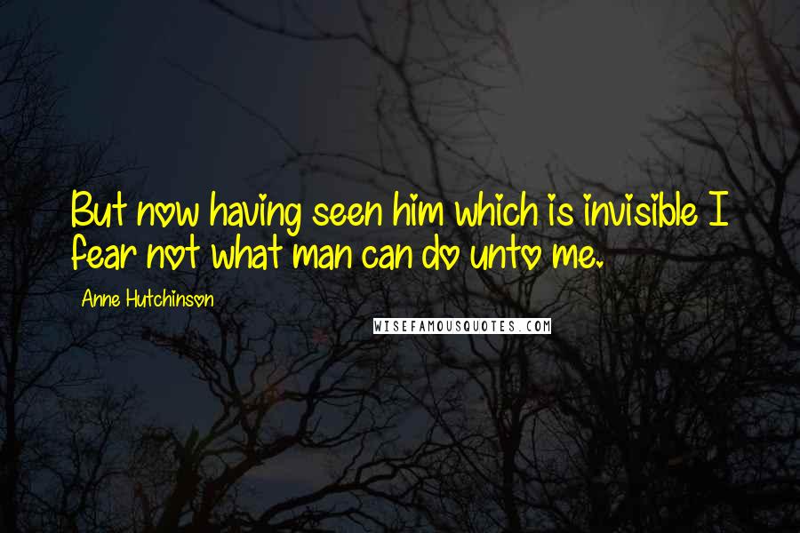 Anne Hutchinson Quotes: But now having seen him which is invisible I fear not what man can do unto me.