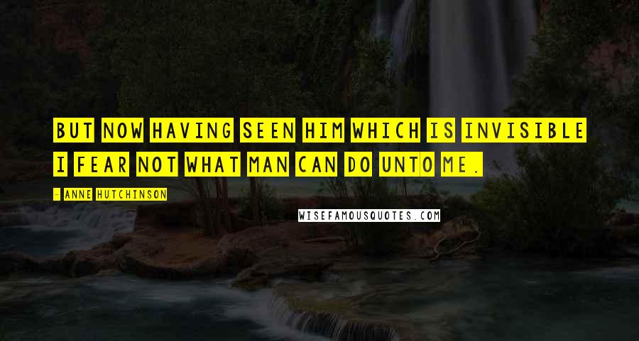 Anne Hutchinson Quotes: But now having seen him which is invisible I fear not what man can do unto me.