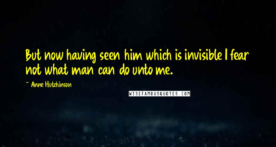 Anne Hutchinson Quotes: But now having seen him which is invisible I fear not what man can do unto me.