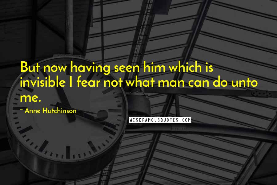 Anne Hutchinson Quotes: But now having seen him which is invisible I fear not what man can do unto me.