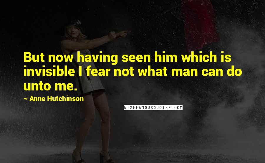 Anne Hutchinson Quotes: But now having seen him which is invisible I fear not what man can do unto me.