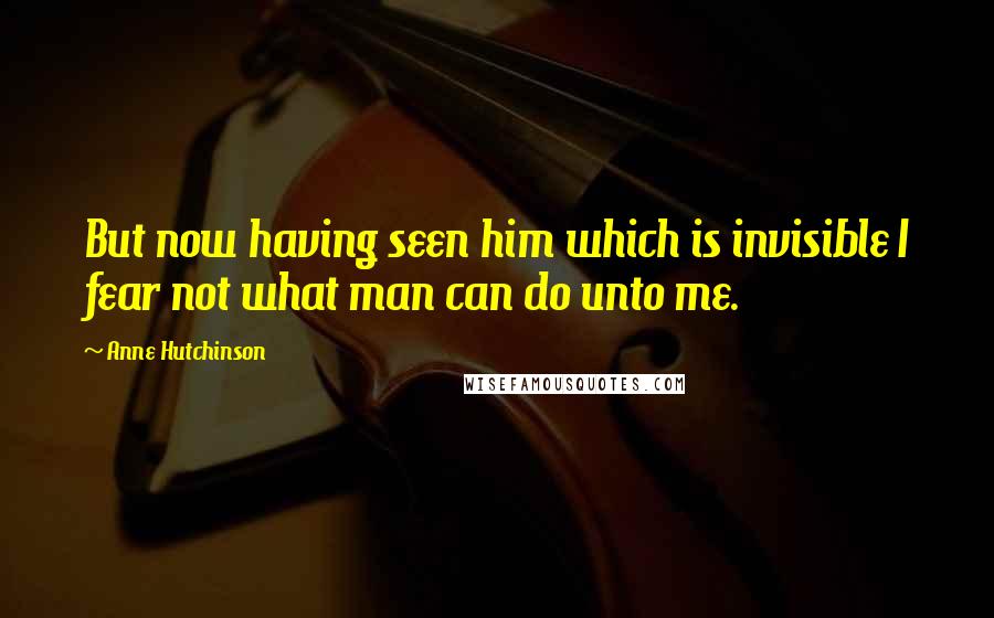 Anne Hutchinson Quotes: But now having seen him which is invisible I fear not what man can do unto me.