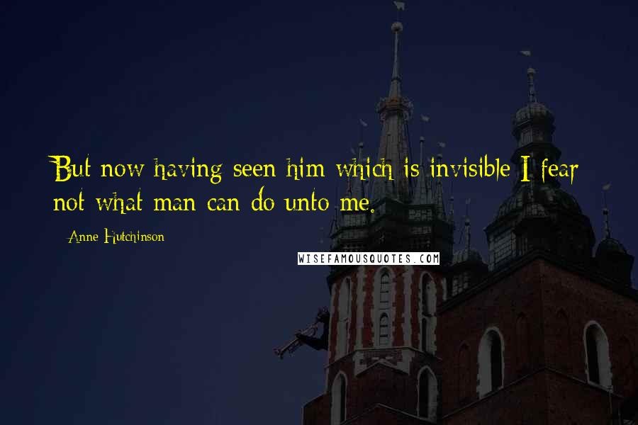 Anne Hutchinson Quotes: But now having seen him which is invisible I fear not what man can do unto me.