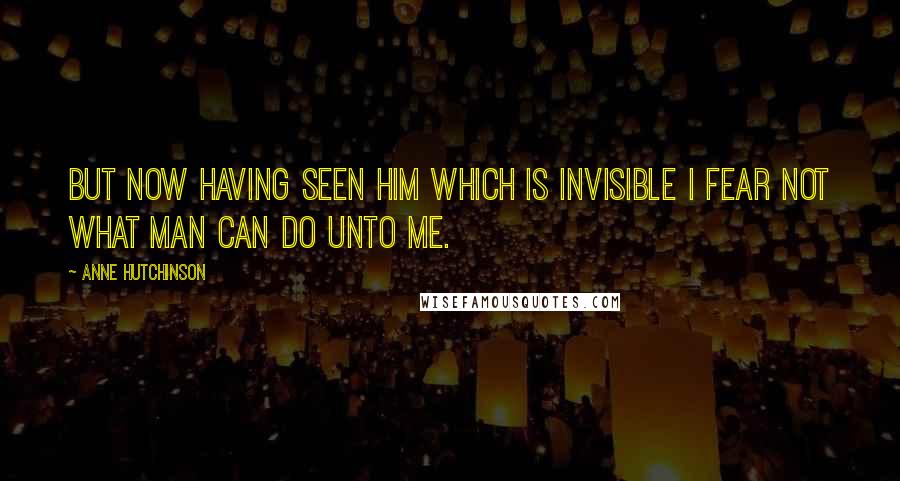 Anne Hutchinson Quotes: But now having seen him which is invisible I fear not what man can do unto me.