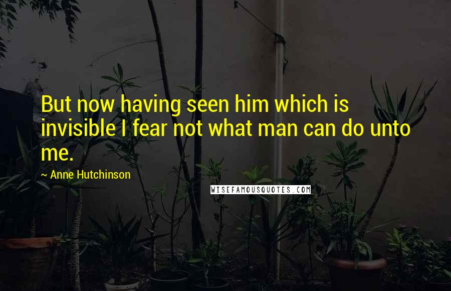 Anne Hutchinson Quotes: But now having seen him which is invisible I fear not what man can do unto me.
