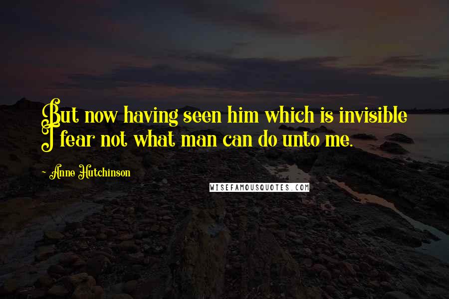 Anne Hutchinson Quotes: But now having seen him which is invisible I fear not what man can do unto me.