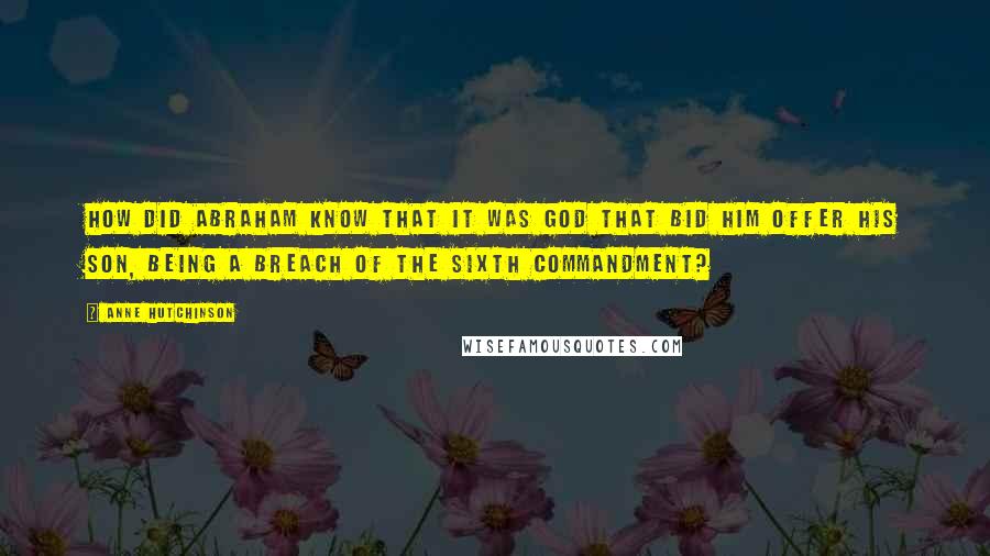 Anne Hutchinson Quotes: How did Abraham know that it was God that bid him offer his son, being a breach of the sixth commandment?