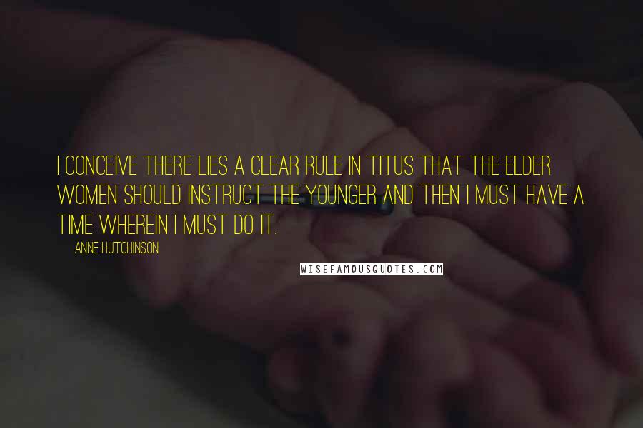 Anne Hutchinson Quotes: I conceive there lies a clear rule in Titus that the elder women should instruct the younger and then I must have a time wherein I must do it.