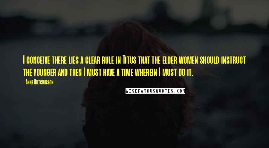 Anne Hutchinson Quotes: I conceive there lies a clear rule in Titus that the elder women should instruct the younger and then I must have a time wherein I must do it.