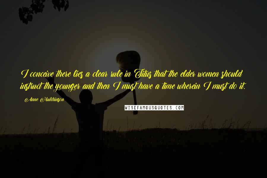 Anne Hutchinson Quotes: I conceive there lies a clear rule in Titus that the elder women should instruct the younger and then I must have a time wherein I must do it.