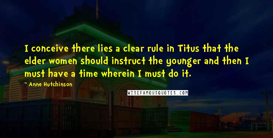 Anne Hutchinson Quotes: I conceive there lies a clear rule in Titus that the elder women should instruct the younger and then I must have a time wherein I must do it.